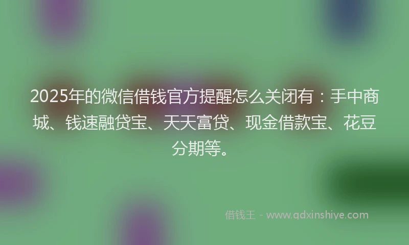 2025年的微信借钱官方提醒怎么关闭有：手中商城、钱速融贷宝、天天富贷、现金借款宝、花豆分期等。