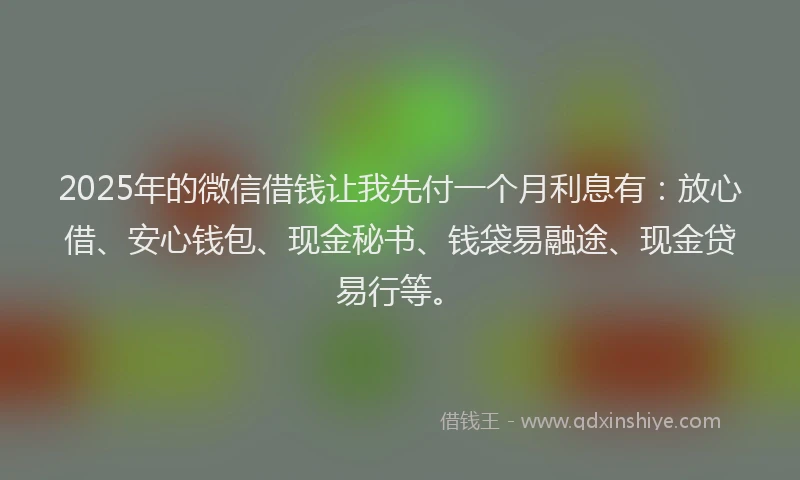 2025年的微信借钱让我先付一个月利息有：放心借、安心钱包、现金秘书、钱袋易融途、现金贷易行等。