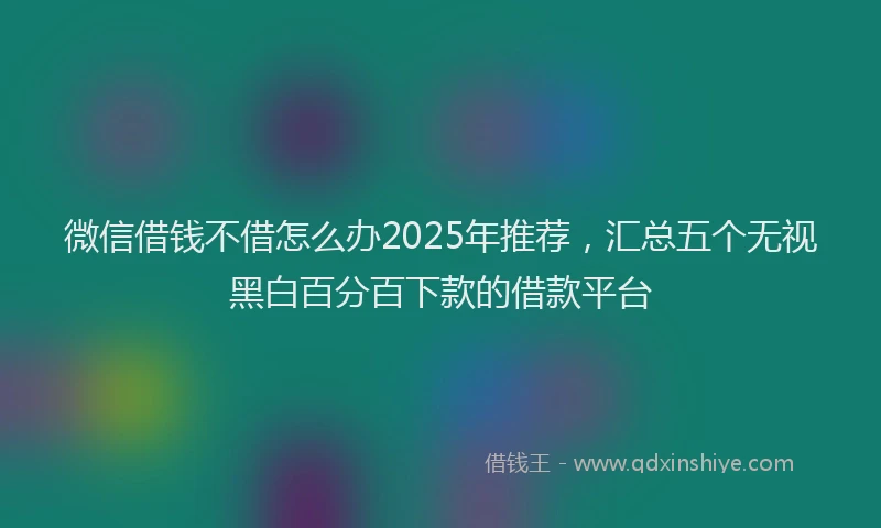 微信借钱不借怎么办2025年推荐，汇总五个无视黑白百分百下款的借款平台