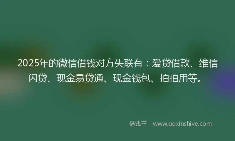 2025年的微信借钱对方失联有：爱贷借款、维信闪贷、现金易贷通、现金钱包、拍拍用等。
