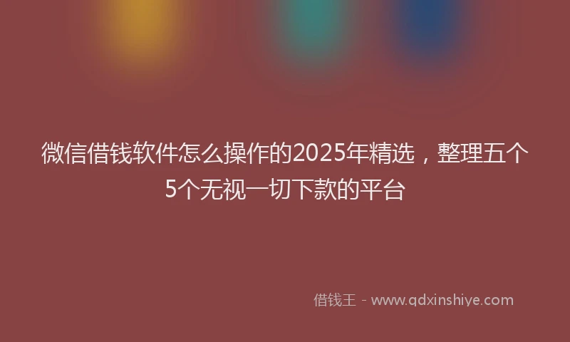 微信借钱软件怎么操作的2025年精选，整理五个5个无视一切下款的平台