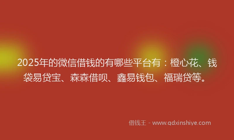 2025年的微信借钱的有哪些平台有：橙心花、钱袋易贷宝、森森借呗、鑫易钱包、福瑞贷等。