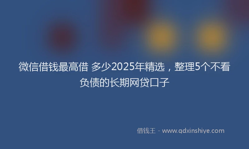 微信借钱最高借 多少2025年精选，整理5个不看负债的长期网贷口子