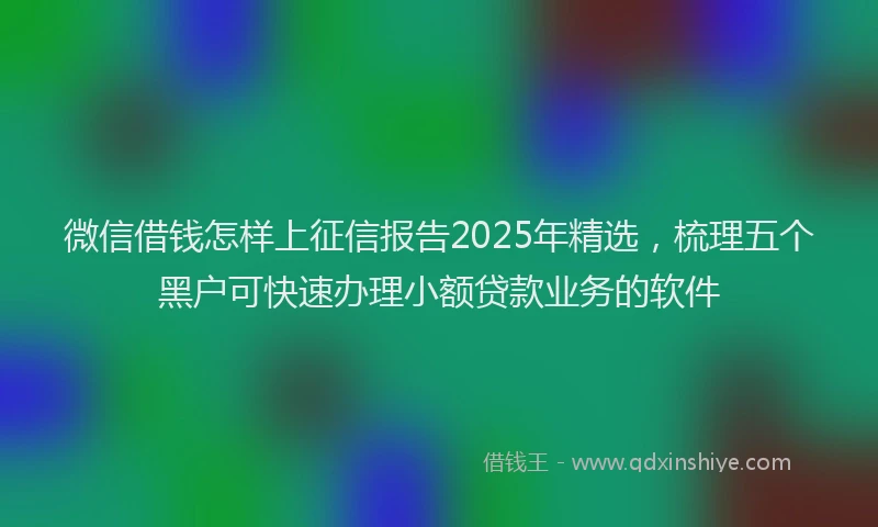 微信借钱怎样上征信报告2025年精选，梳理五个黑户可快速办理小额贷款业务的软件