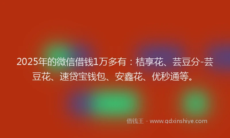 2025年的微信借钱1万多有：桔享花、芸豆分-芸豆花、速贷宝钱包、安鑫花、优秒通等。