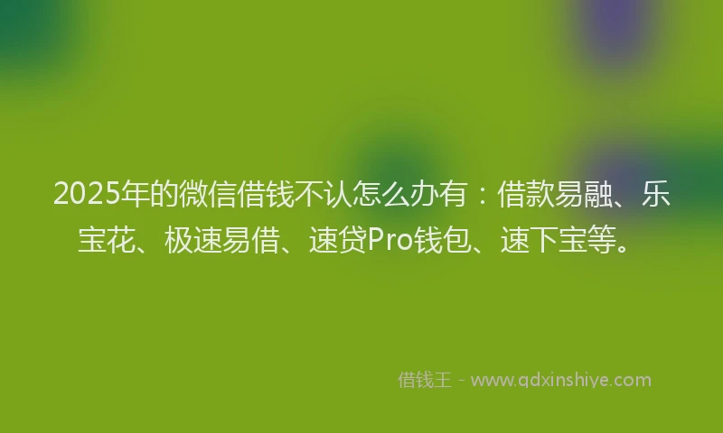 2025年的微信借钱不认怎么办有：借款易融、乐宝花、极速易借、速贷Pro钱包、速下宝等。