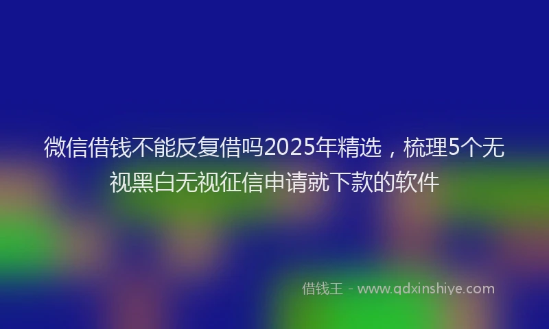微信借钱不能反复借吗2025年精选，梳理5个无视黑白无视征信申请就下款的软件