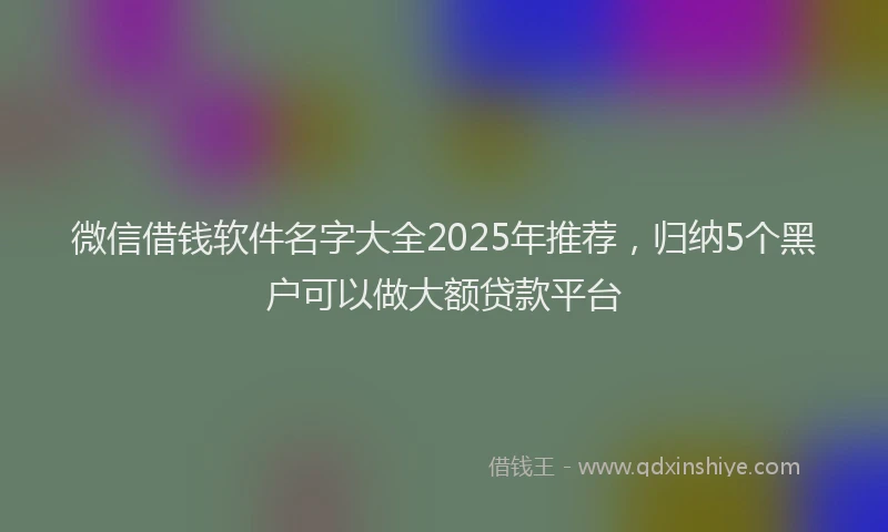 微信借钱软件名字大全2025年推荐，归纳5个黑户可以做大额贷款平台
