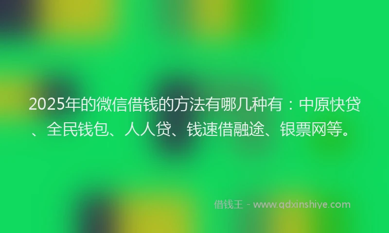 2025年的微信借钱的方法有哪几种有：中原快贷、全民钱包、人人贷、钱速借融途、银票网等。