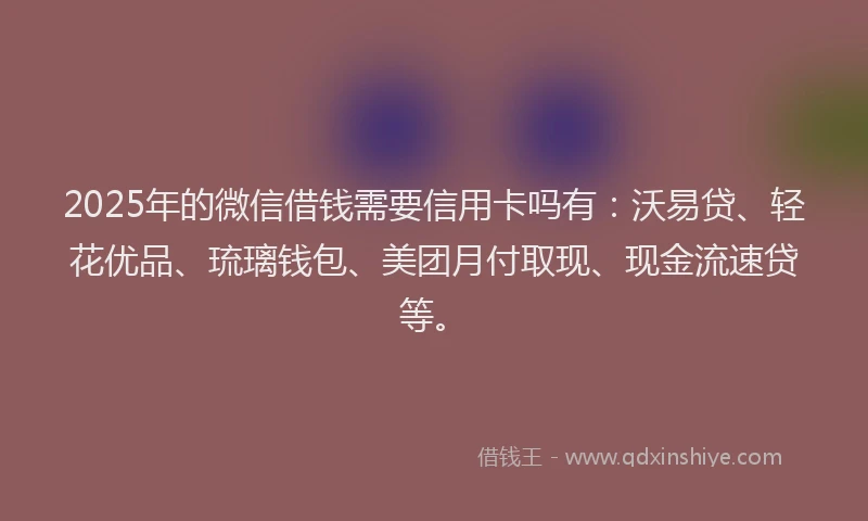 2025年的微信借钱需要信用卡吗有：沃易贷、轻花优品、琉璃钱包、美团月付取现、现金流速贷等。