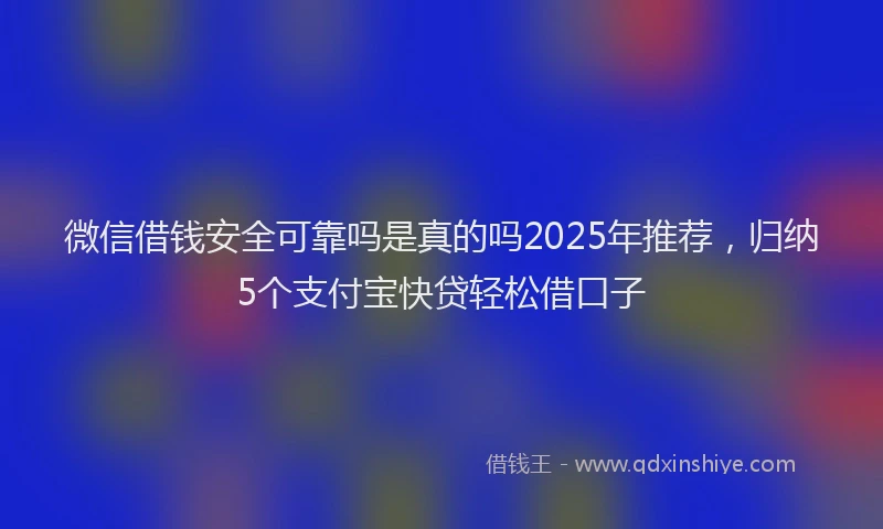 微信借钱安全可靠吗是真的吗2025年推荐，归纳5个支付宝快贷轻松借口子