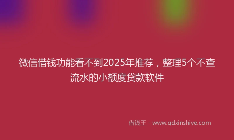 微信借钱功能看不到2025年推荐，整理5个不查流水的小额度贷款软件