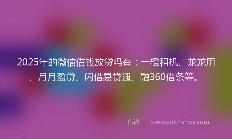 2025年的微信借钱放贷吗有：一橙租机、龙龙用、月月盈贷、闪借易贷通、融360借条等。