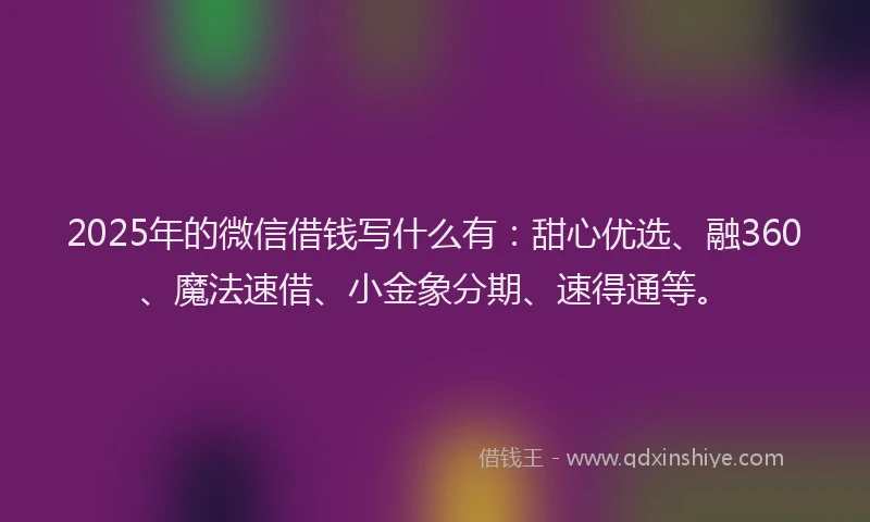 2025年的微信借钱写什么有：甜心优选、融360、魔法速借、小金象分期、速得通等。
