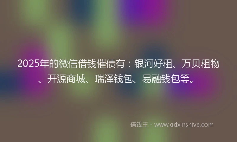 2025年的微信借钱催债有：银河好租、万贝租物、开源商城、瑞泽钱包、易融钱包等。