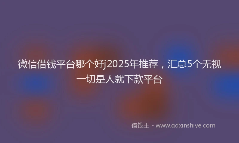 微信借钱平台哪个好j2025年推荐，汇总5个无视一切是人就下款平台