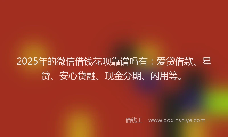 2025年的微信借钱花呗靠谱吗有：爱贷借款、星贷、安心贷融、现金分期、闪用等。