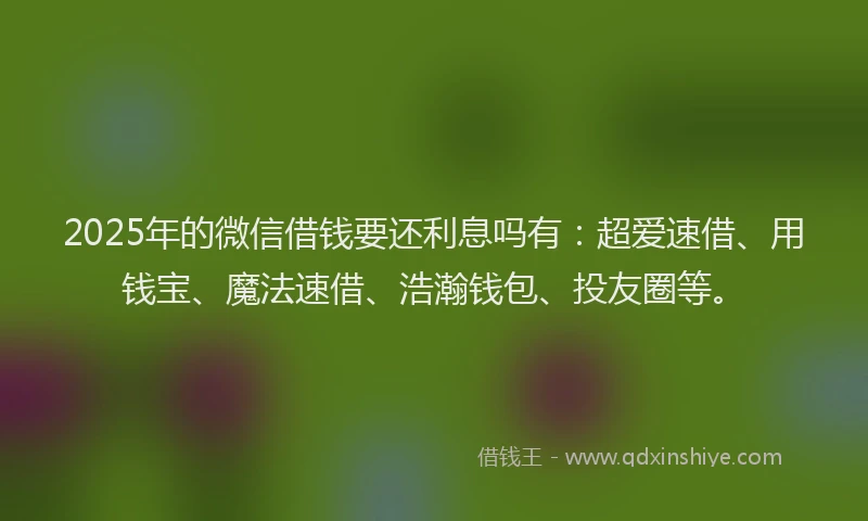 2025年的微信借钱要还利息吗有：超爱速借、用钱宝、魔法速借、浩瀚钱包、投友圈等。