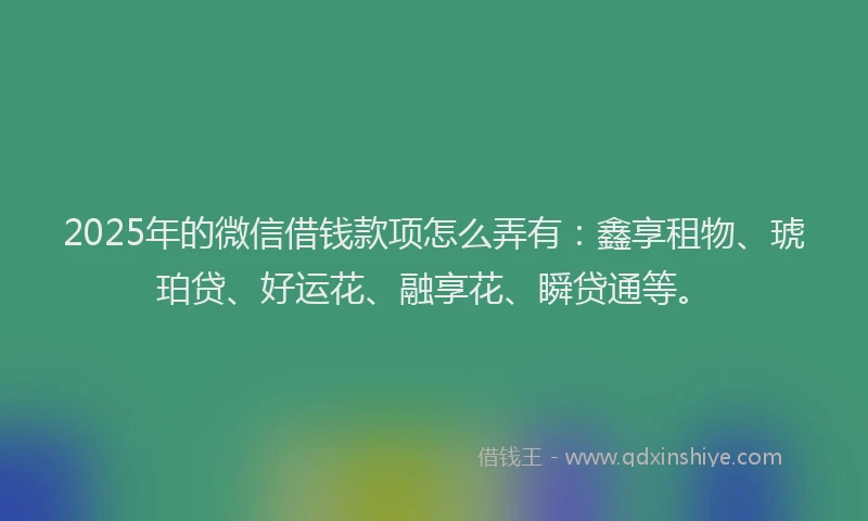 2025年的微信借钱款项怎么弄有：鑫享租物、琥珀贷、好运花、融享花、瞬贷通等。