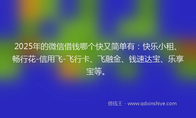 2025年的微信借钱哪个快又简单有：快乐小租、畅行花-信用飞-飞行卡、飞融金、钱速达宝、乐享宝等。
