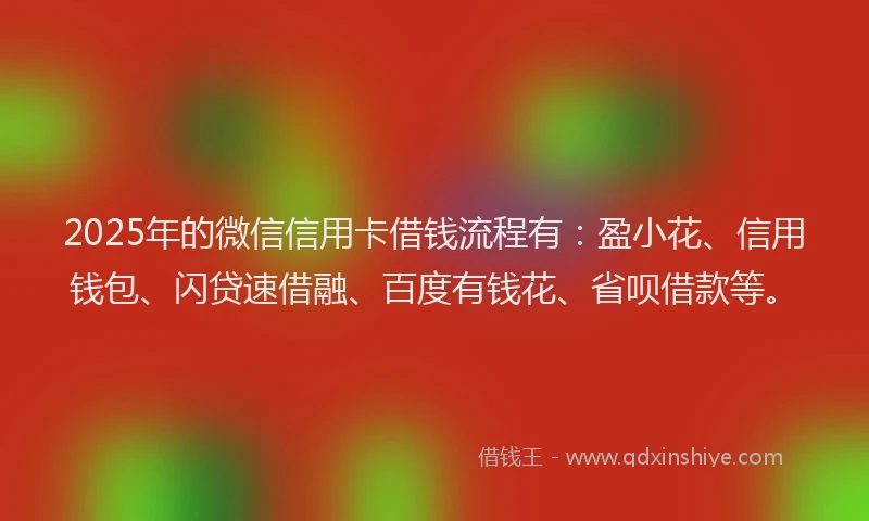 2025年的微信信用卡借钱流程有：盈小花、信用钱包、闪贷速借融、百度有钱花、省呗借款等。