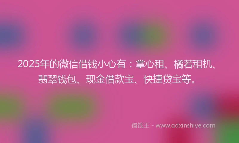 2025年的微信借钱小心有：掌心租、橘若租机、翡翠钱包、现金借款宝、快捷贷宝等。