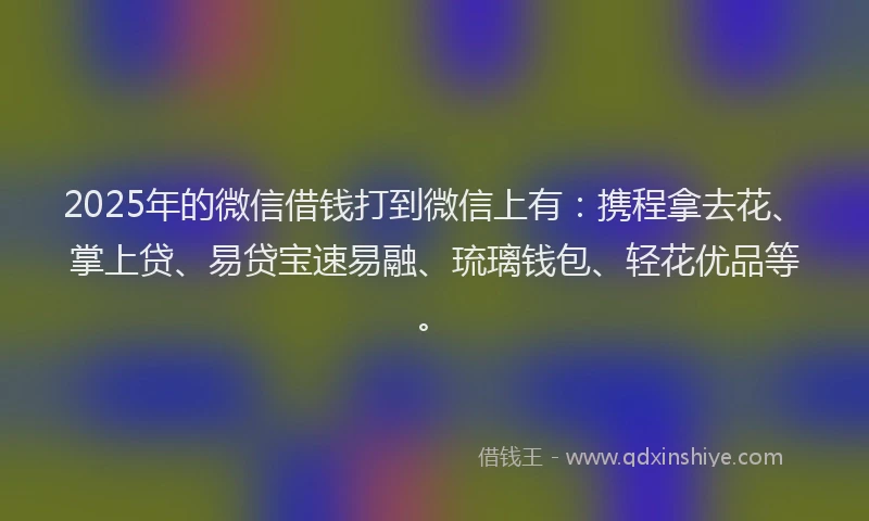 2025年的微信借钱打到微信上有：携程拿去花、掌上贷、易贷宝速易融、琉璃钱包、轻花优品等。