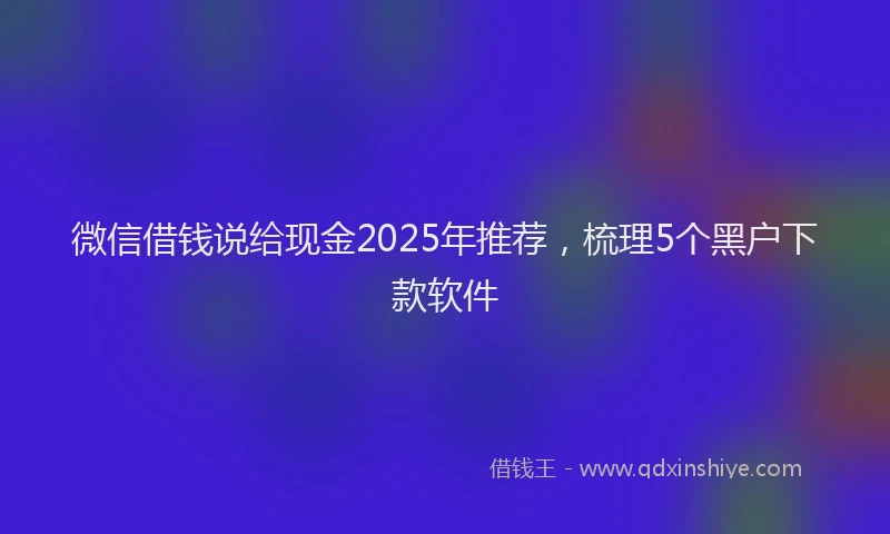 微信借钱说给现金2025年推荐，梳理5个黑户下款软件