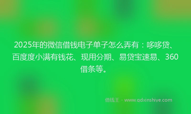 2025年的微信借钱电子单子怎么弄有：哆哆贷、百度度小满有钱花、现用分期、易贷宝速易、360借条等。