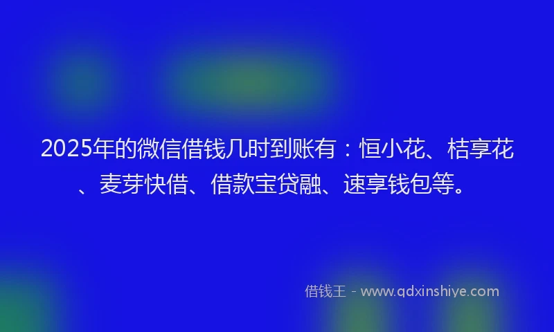 2025年的微信借钱几时到账有：恒小花、桔享花、麦芽快借、借款宝贷融、速享钱包等。