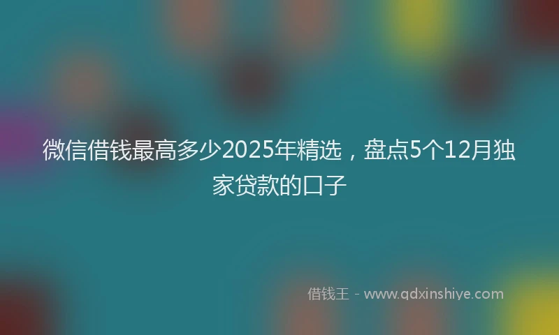 微信借钱最高多少2025年精选，盘点5个12月独家贷款的口子