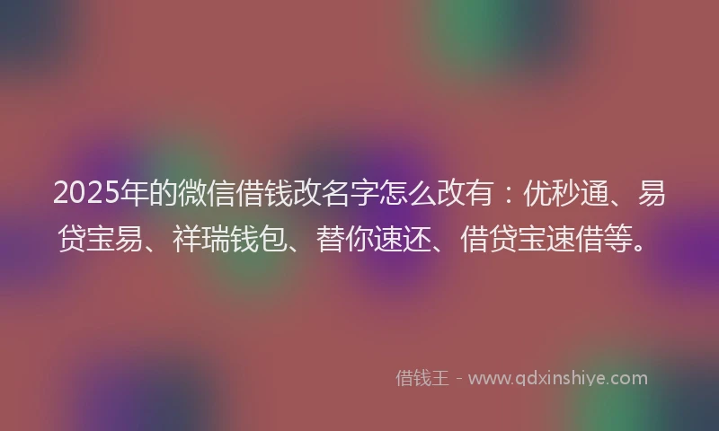 2025年的微信借钱改名字怎么改有：优秒通、易贷宝易、祥瑞钱包、替你速还、借贷宝速借等。