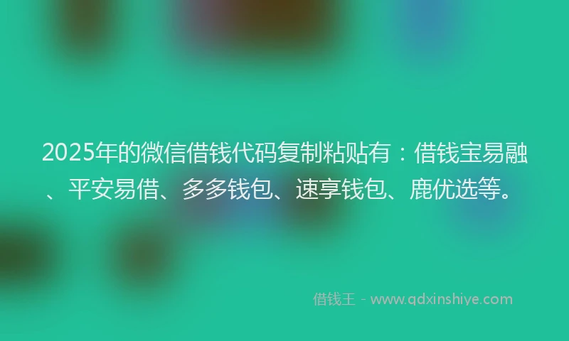 2025年的微信借钱代码复制粘贴有：借钱宝易融、平安易借、多多钱包、速享钱包、鹿优选等。