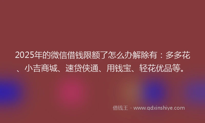 2025年的微信借钱限额了怎么办解除有：多多花、小吉商城、速贷侠通、用钱宝、轻花优品等。