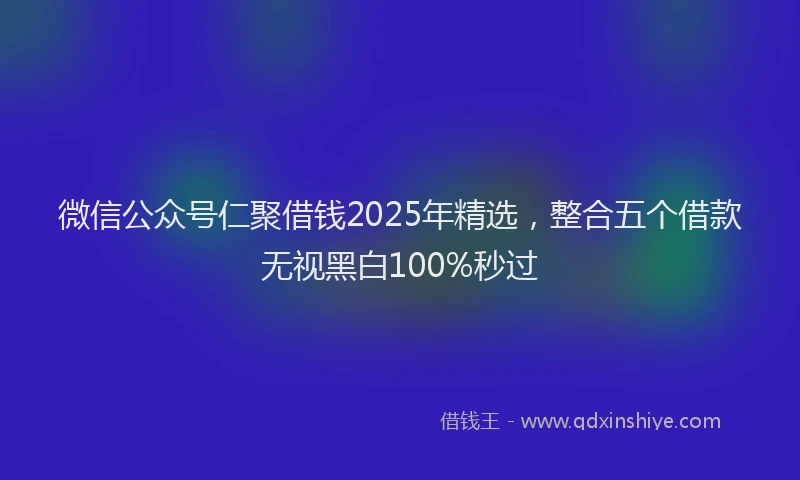 微信公众号仁聚借钱2025年精选，整合五个借款无视黑白100%秒过