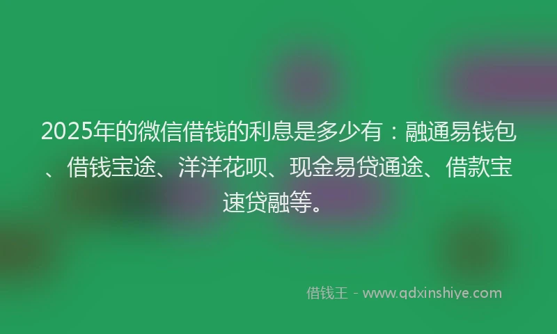 2025年的微信借钱的利息是多少有：融通易钱包、借钱宝途、洋洋花呗、现金易贷通途、借款宝速贷融等。