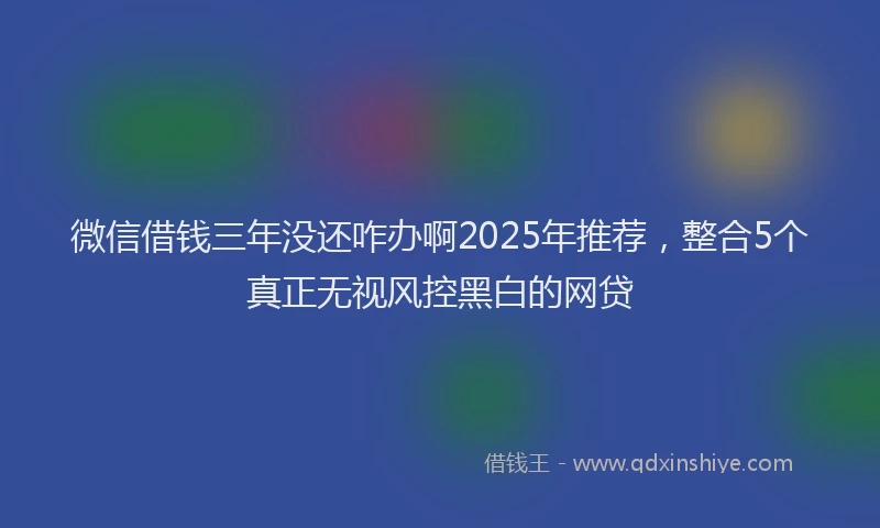 微信借钱三年没还咋办啊2025年推荐，整合5个真正无视风控黑白的网贷