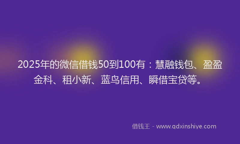 2025年的微信借钱50到100有：慧融钱包、盈盈金科、租小新、蓝鸟信用、瞬借宝贷等。