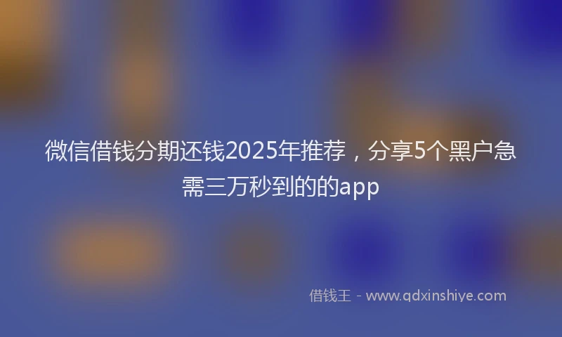 微信借钱分期还钱2025年推荐，分享5个黑户急需三万秒到的的app