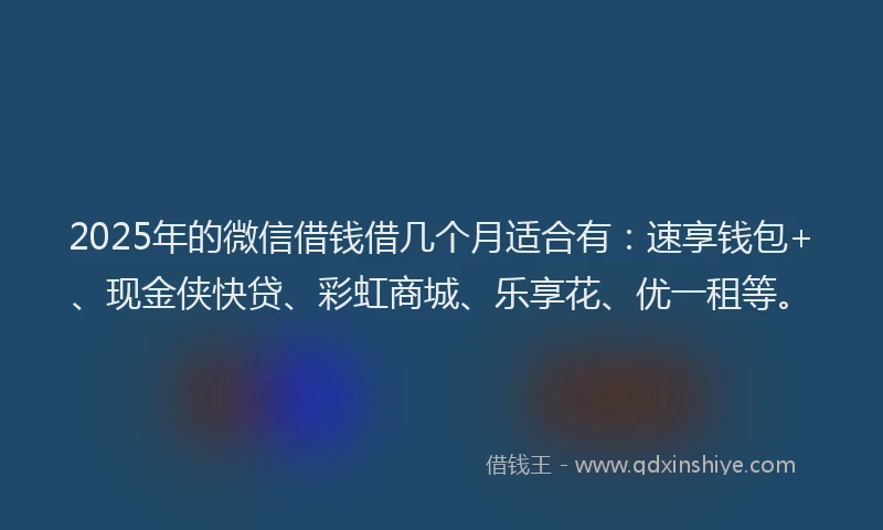 2025年的微信借钱借几个月适合有：速享钱包+、现金侠快贷、彩虹商城、乐享花、优一租等。