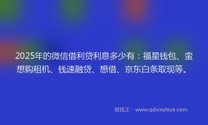 2025年的微信借利贷利息多少有：福星钱包、蛮想购租机、钱速融贷、想借、京东白条取现等。