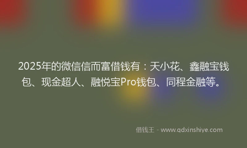 2025年的微信信而富借钱有：天小花、鑫融宝钱包、现金超人、融悦宝Pro钱包、同程金融等。