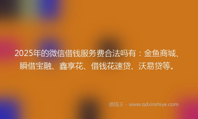 2025年的微信借钱服务费合法吗有：金鱼商城、瞬借宝融、鑫享花、借钱花速贷、沃易贷等。