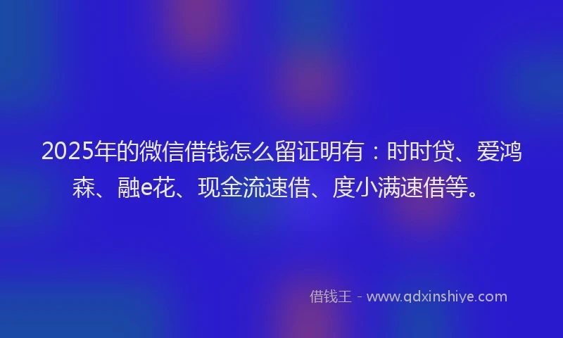 2025年的微信借钱怎么留证明有：时时贷、爱鸿森、融e花、现金流速借、度小满速借等。