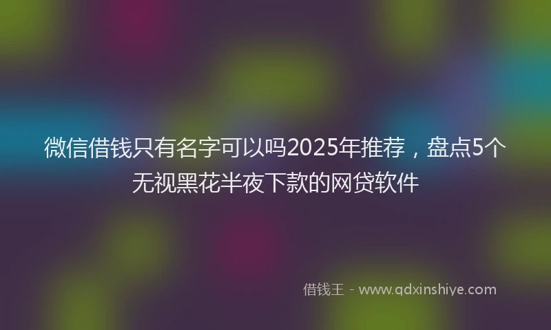 微信借钱只有名字可以吗2025年推荐，盘点5个无视黑花半夜下款的网贷软件