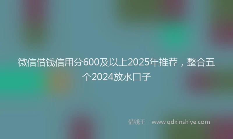 微信借钱信用分600及以上2025年推荐，整合五个2024放水口子