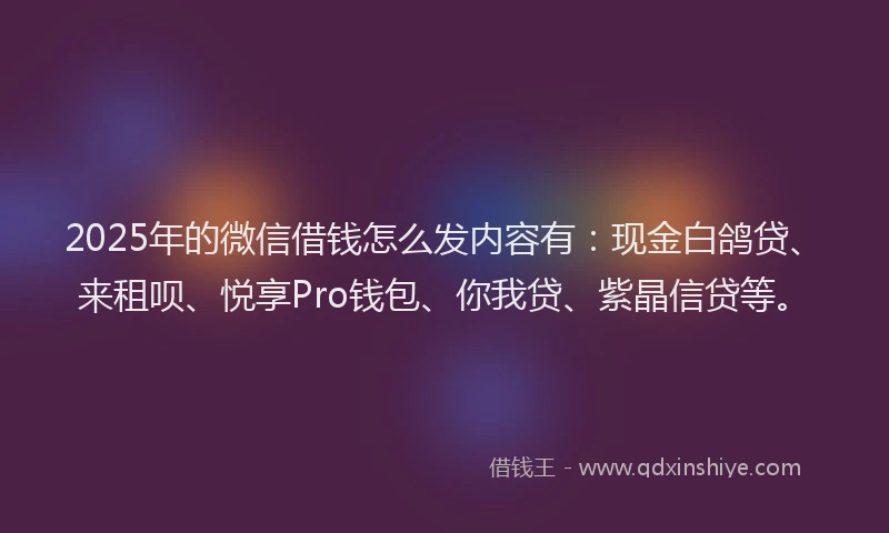 2025年的微信借钱怎么发内容有：现金白鸽贷、来租呗、悦享Pro钱包、你我贷、紫晶信贷等。