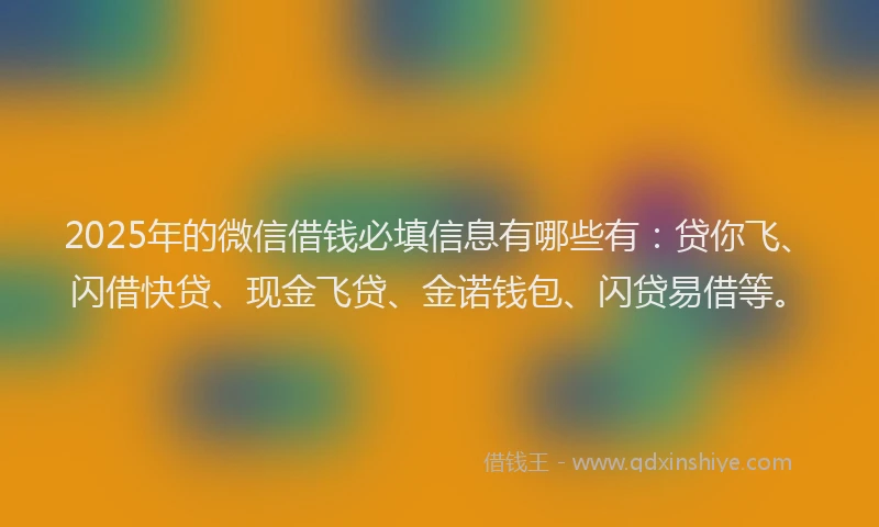 2025年的微信借钱必填信息有哪些有：贷你飞、闪借快贷、现金飞贷、金诺钱包、闪贷易借等。