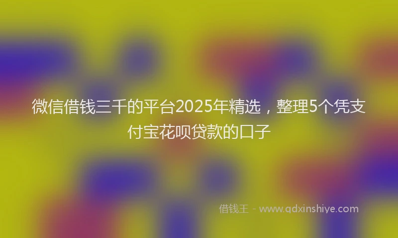 微信借钱三千的平台2025年精选，整理5个凭支付宝花呗贷款的口子