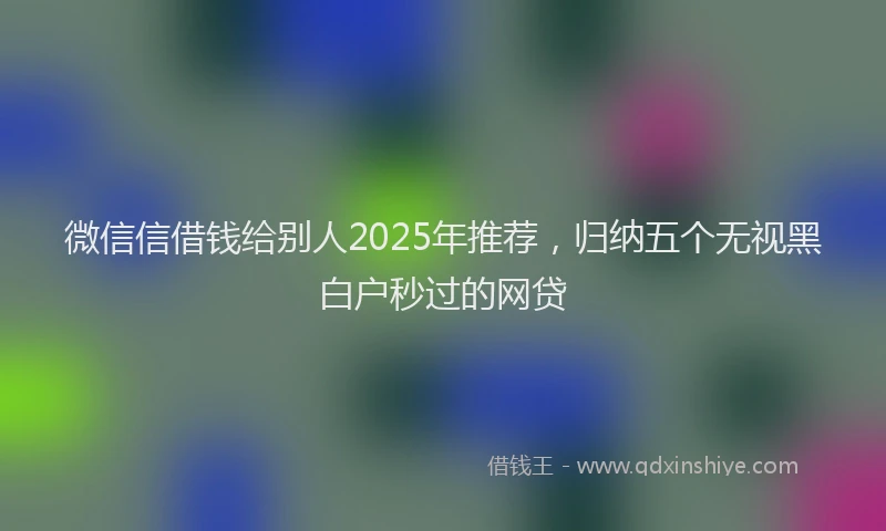 微信信借钱给别人2025年推荐，归纳五个无视黑白户秒过的网贷